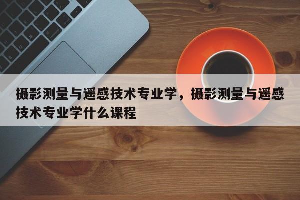 攝影測量與遙感技術專業學，攝影測量與遙感技術專業學什么課程