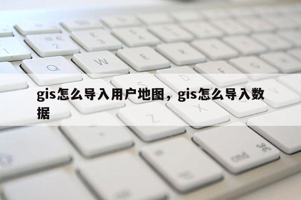 gis怎么導入用戶地圖，gis怎么導入數據