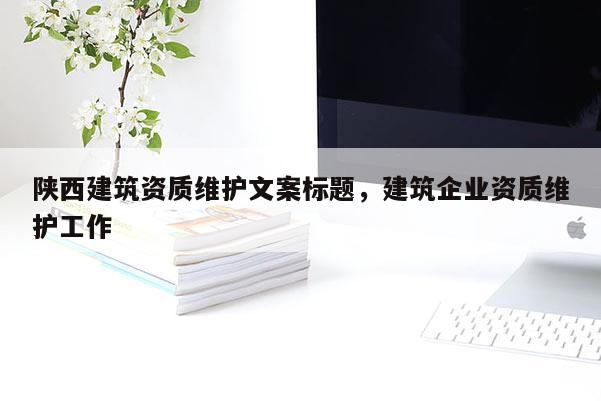 陜西建筑資質維護文案標題，建筑企業資質維護工作