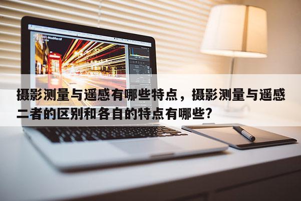 攝影測量與遙感有哪些特點，攝影測量與遙感二者的區別和各自的特點有哪些?