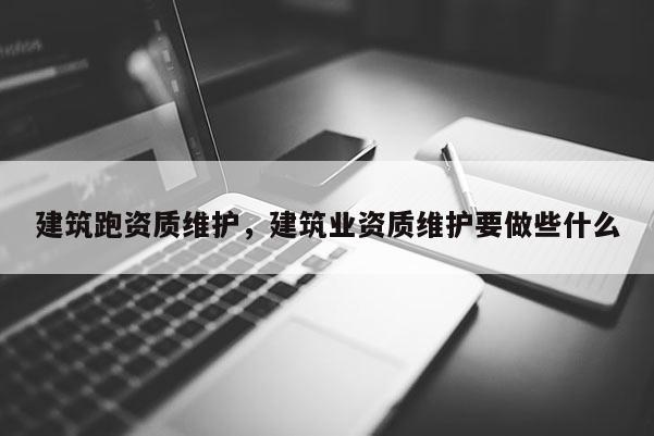 建筑跑資質維護，建筑業資質維護要做些什么