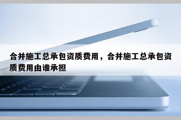 合并施工總承包資質(zhì)費(fèi)用，合并施工總承包資質(zhì)費(fèi)用由誰承擔(dān)