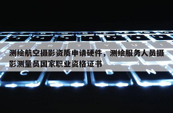 測繪航空攝影資質申請硬件，測繪服務人員攝影測量員國家職業資格證書