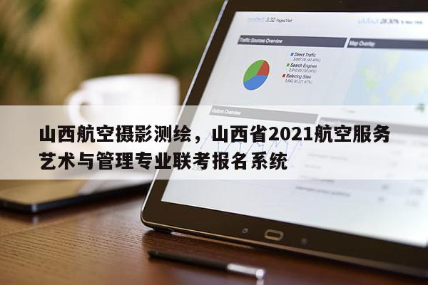 山西航空攝影測繪，山西省2021航空服務藝術與管理專業聯考報名系統