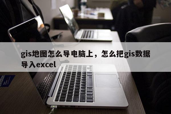 gis地圖怎么導電腦上，怎么把gis數據導入excel