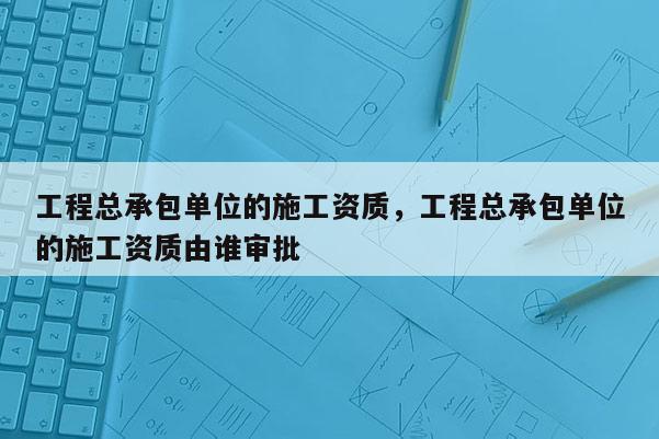 工程總承包單位的施工資質(zhì)，工程總承包單位的施工資質(zhì)由誰審批