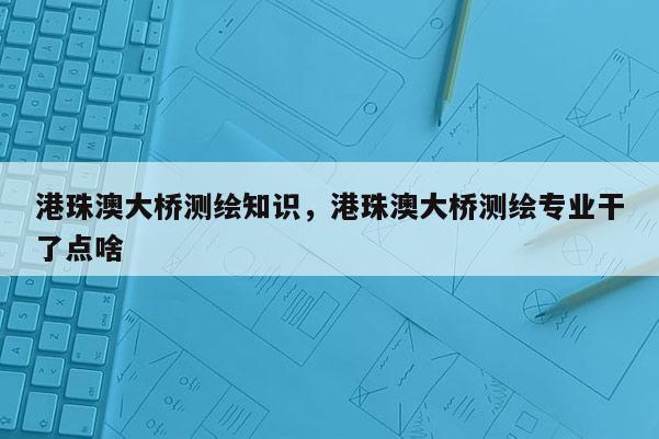 港珠澳大橋測繪知識，港珠澳大橋測繪專業干了點啥