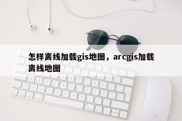 怎樣離線加載gis地圖，arcgis加載離線地圖