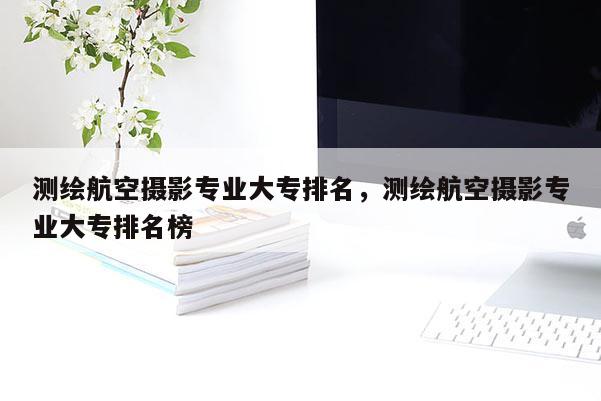 測繪航空攝影專業(yè)大專排名，測繪航空攝影專業(yè)大專排名榜