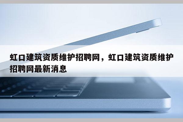 虹口建筑資質(zhì)維護招聘網(wǎng)，虹口建筑資質(zhì)維護招聘網(wǎng)最新消息