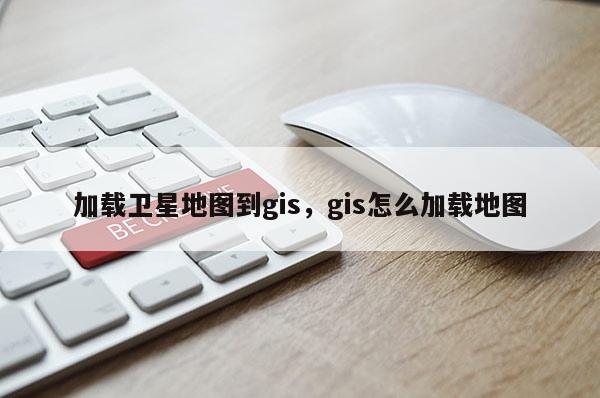 加載衛星地圖到gis，gis怎么加載地圖