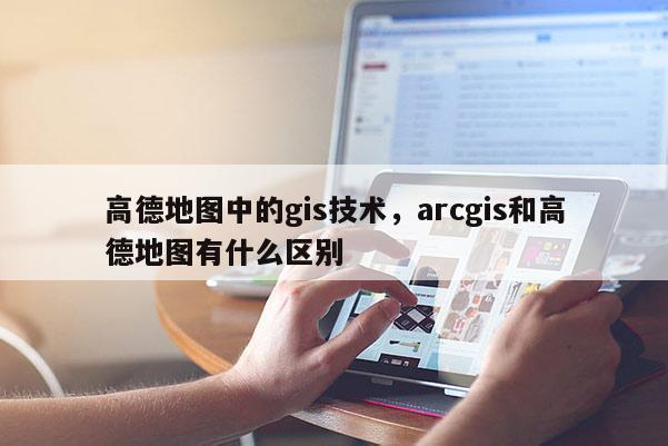 高德地圖中的gis技術，arcgis和高德地圖有什么區別