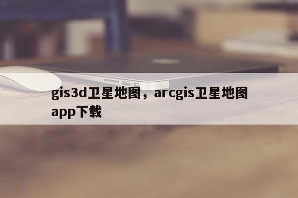 gis3d衛星地圖，arcgis衛星地圖app下載