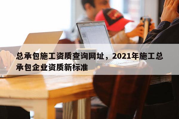 總承包施工資質(zhì)查詢(xún)網(wǎng)址，2021年施工總承包企業(yè)資質(zhì)新標(biāo)準(zhǔn)