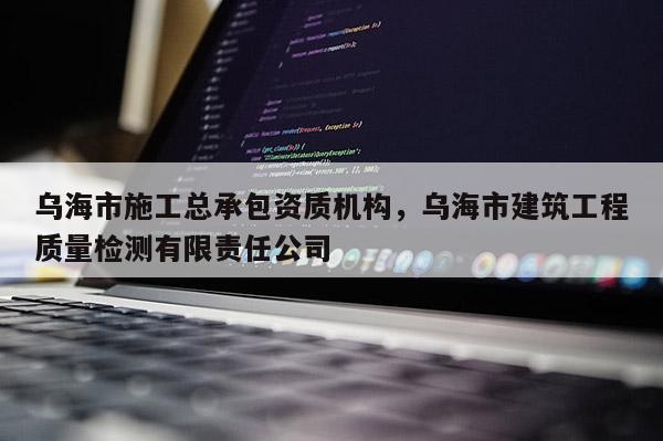 烏海市施工總承包資質機構，烏海市建筑工程質量檢測有限責任公司