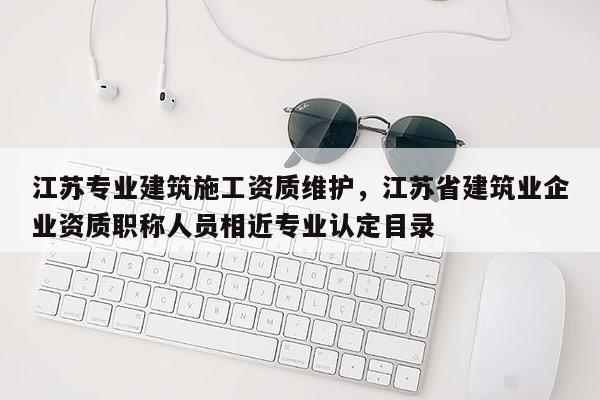 江蘇專業建筑施工資質維護，江蘇省建筑業企業資質職稱人員相近專業認定目錄