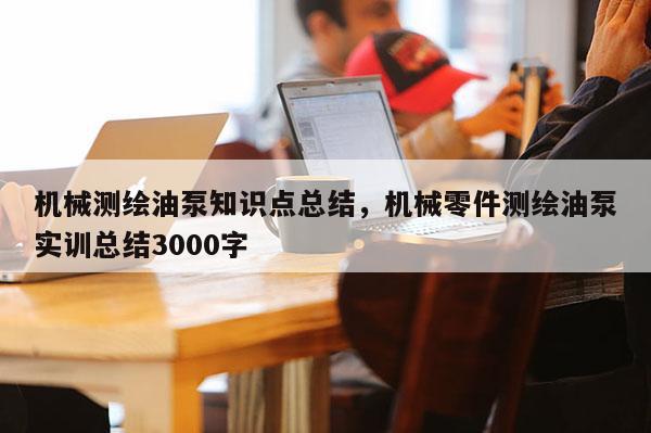 機械測繪油泵知識點總結，機械零件測繪油泵實訓總結3000字