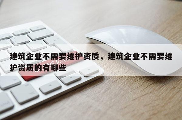 建筑企業(yè)不需要維護(hù)資質(zhì)，建筑企業(yè)不需要維護(hù)資質(zhì)的有哪些