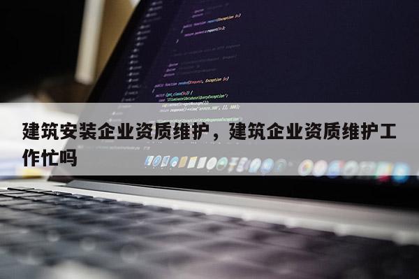 建筑安裝企業資質維護，建筑企業資質維護工作忙嗎