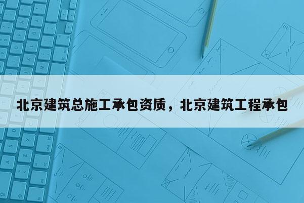 北京建筑總施工承包資質，北京建筑工程承包