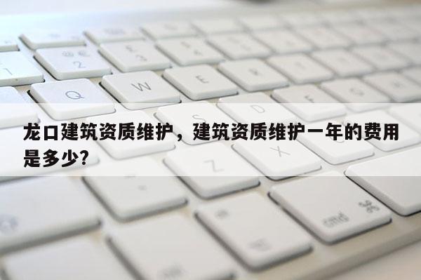 龍口建筑資質維護，建筑資質維護一年的費用是多少?