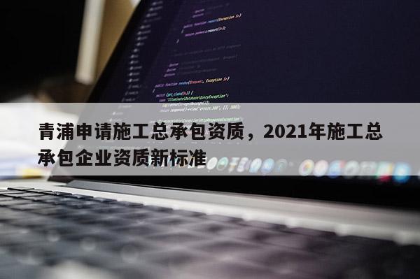 青浦申請(qǐng)施工總承包資質(zhì)，2021年施工總承包企業(yè)資質(zhì)新標(biāo)準(zhǔn)