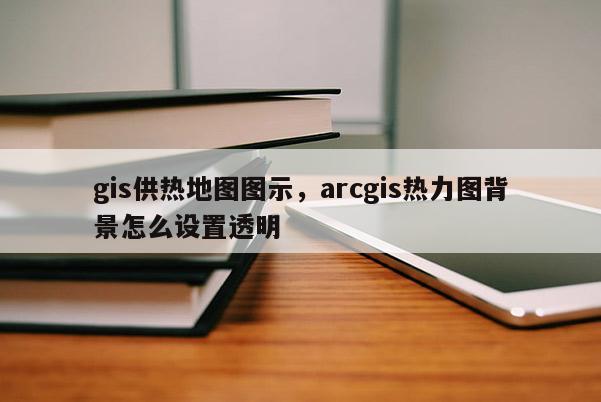 gis供熱地圖圖示，arcgis熱力圖背景怎么設(shè)置透明