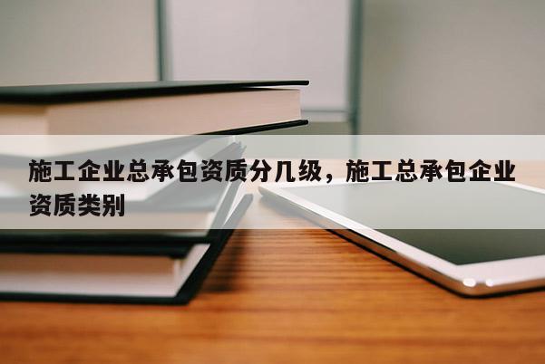 施工企業總承包資質分幾級，施工總承包企業資質類別