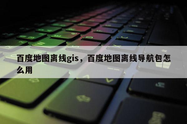 百度地圖離線gis，百度地圖離線導(dǎo)航包怎么用