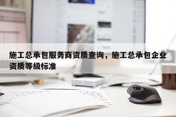 施工總承包服務商資質查詢，施工總承包企業資質等級標準