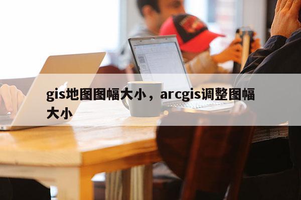 gis地圖圖幅大小，arcgis調(diào)整圖幅大小