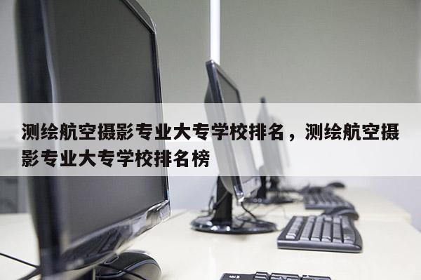 測繪航空攝影專業大專學校排名，測繪航空攝影專業大專學校排名榜