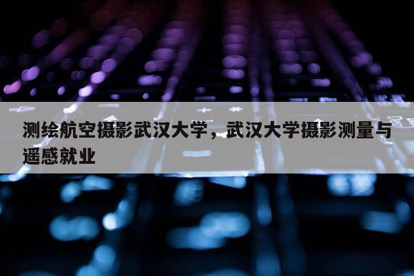 測繪航空攝影武漢大學，武漢大學攝影測量與遙感就業