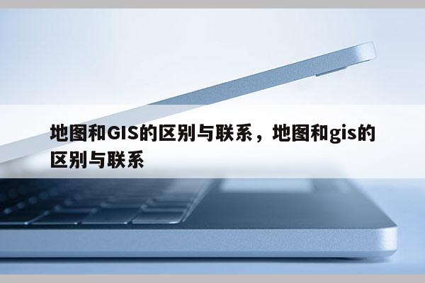 地圖和GIS的區別與聯系，地圖和gis的區別與聯系