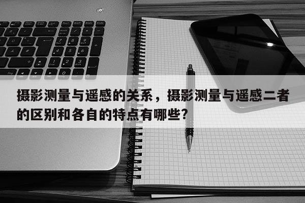 攝影測量與遙感的關系，攝影測量與遙感二者的區別和各自的特點有哪些?