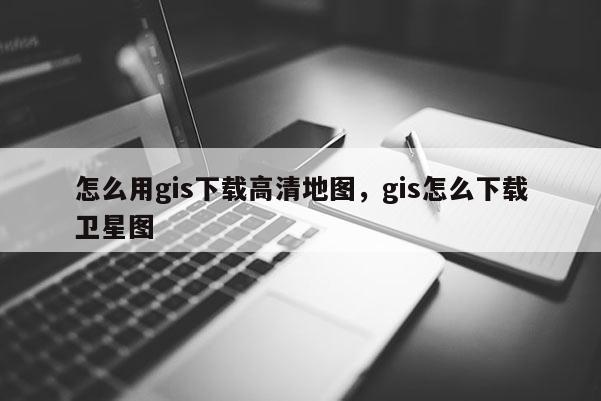 怎么用gis下載高清地圖，gis怎么下載衛(wèi)星圖