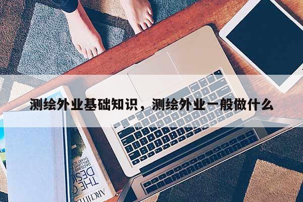 測繪外業基礎知識，測繪外業一般做什么