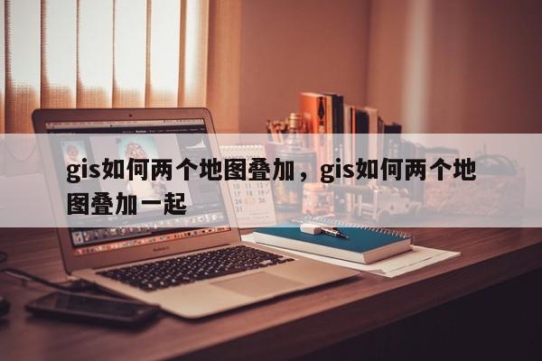 gis如何兩個(gè)地圖疊加，gis如何兩個(gè)地圖疊加一起