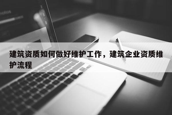 建筑資質如何做好維護工作，建筑企業資質維護流程