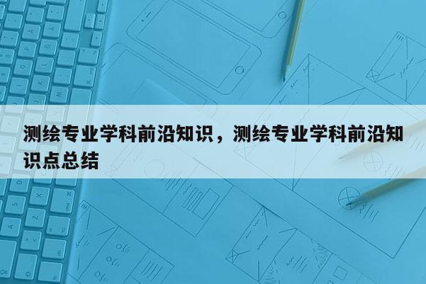 測繪專業學科前沿知識，測繪專業學科前沿知識點總結