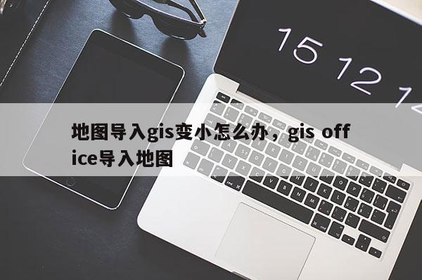 地圖導入gis變小怎么辦，gis office導入地圖