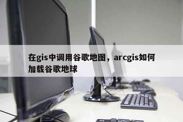 在gis中調用谷歌地圖，arcgis如何加載谷歌地球