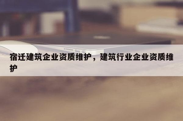 宿遷建筑企業(yè)資質(zhì)維護(hù)，建筑行業(yè)企業(yè)資質(zhì)維護(hù)