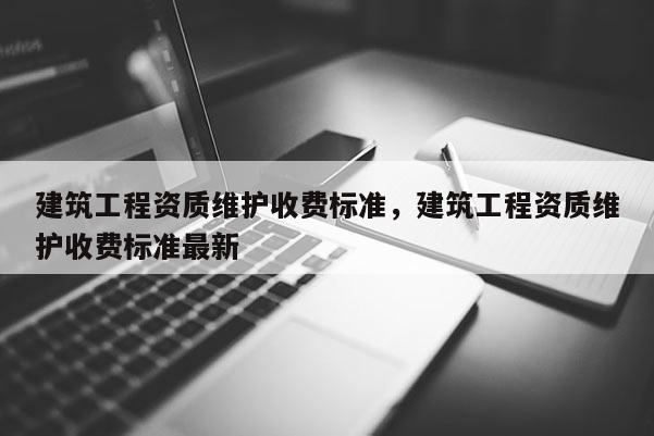 建筑工程資質維護收費標準，建筑工程資質維護收費標準最新