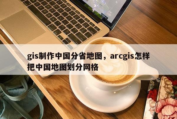 gis制作中國分省地圖，arcgis怎樣把中國地圖劃分網格