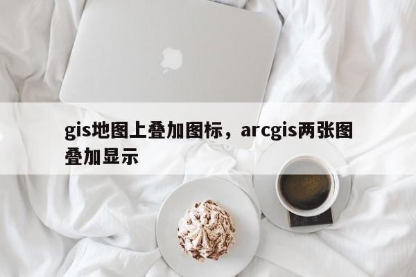 gis地圖上疊加圖標，arcgis兩張圖疊加顯示