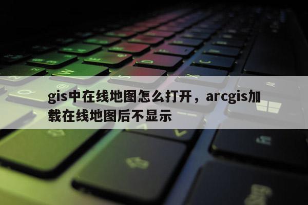 gis中在線地圖怎么打開，arcgis加載在線地圖后不顯示