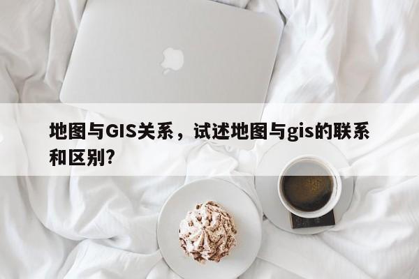 地圖與GIS關系，試述地圖與gis的聯系和區別?