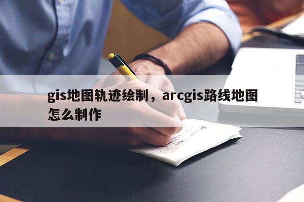 gis地圖軌跡繪制，arcgis路線地圖怎么制作