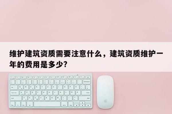 維護建筑資質需要注意什么，建筑資質維護一年的費用是多少?